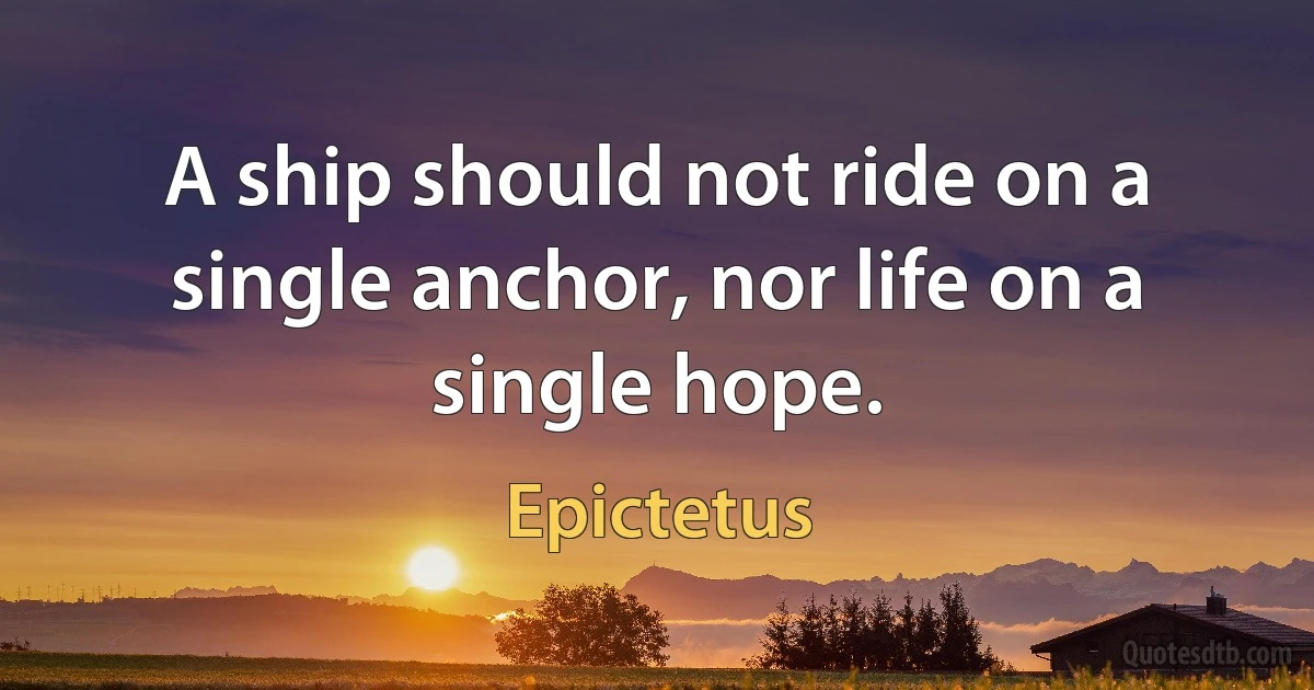 A ship should not ride on a single anchor, nor life on a single hope. (Epictetus)