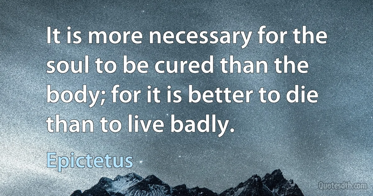 It is more necessary for the soul to be cured than the body; for it is better to die than to live badly. (Epictetus)