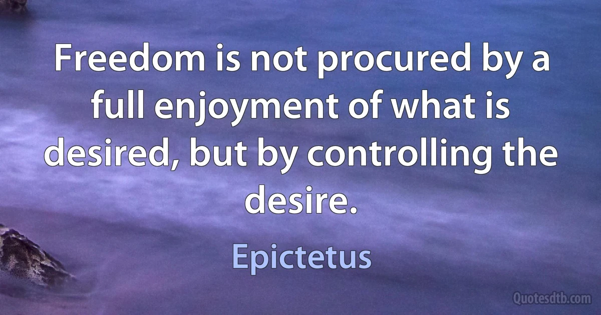 Freedom is not procured by a full enjoyment of what is desired, but by controlling the desire. (Epictetus)