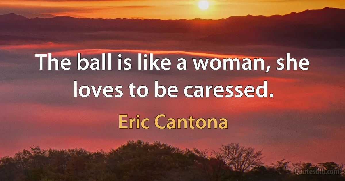 The ball is like a woman, she loves to be caressed. (Eric Cantona)