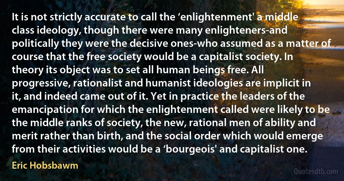 It is not strictly accurate to call the ‘enlightenment' a middle class ideology, though there were many enlighteners-and politically they were the decisive ones-who assumed as a matter of course that the free society would be a capitalist society. In theory its object was to set all human beings free. All progressive, rationalist and humanist ideologies are implicit in it, and indeed came out of it. Yet in practice the leaders of the emancipation for which the enlightenment called were likely to be the middle ranks of society, the new, rational men of ability and merit rather than birth, and the social order which would emerge from their activities would be a ‘bourgeois' and capitalist one. (Eric Hobsbawm)