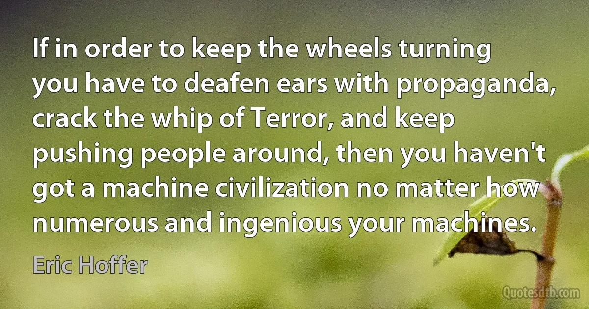 If in order to keep the wheels turning you have to deafen ears with propaganda, crack the whip of Terror, and keep pushing people around, then you haven't got a machine civilization no matter how numerous and ingenious your machines. (Eric Hoffer)