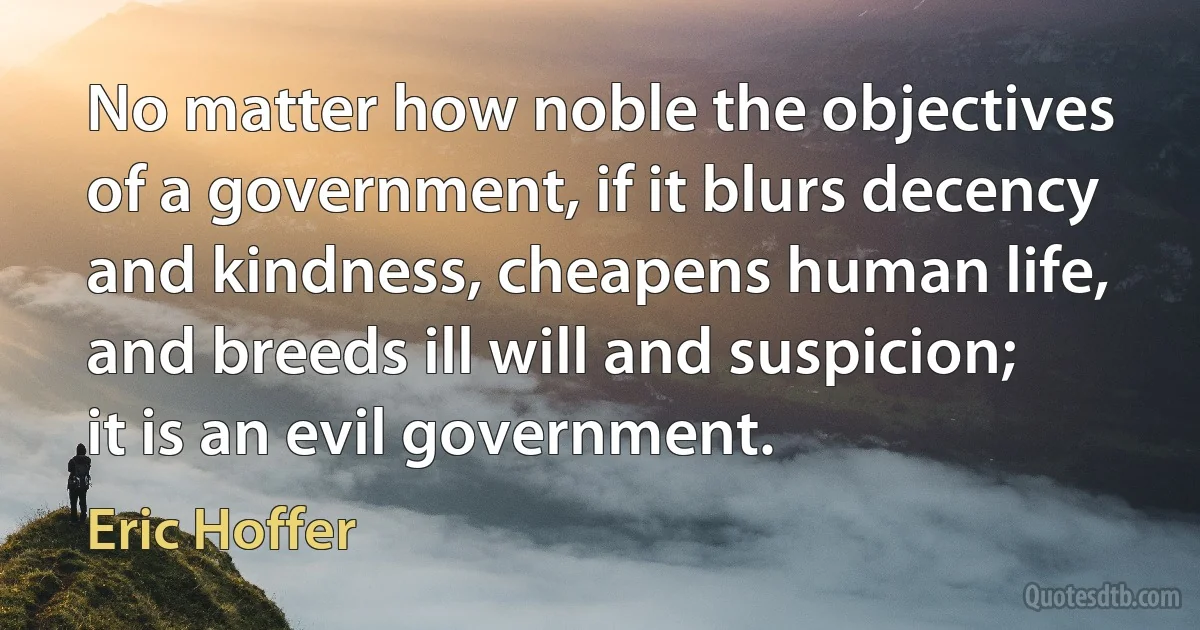 No matter how noble the objectives of a government, if it blurs decency and kindness, cheapens human life, and breeds ill will and suspicion; it is an evil government. (Eric Hoffer)