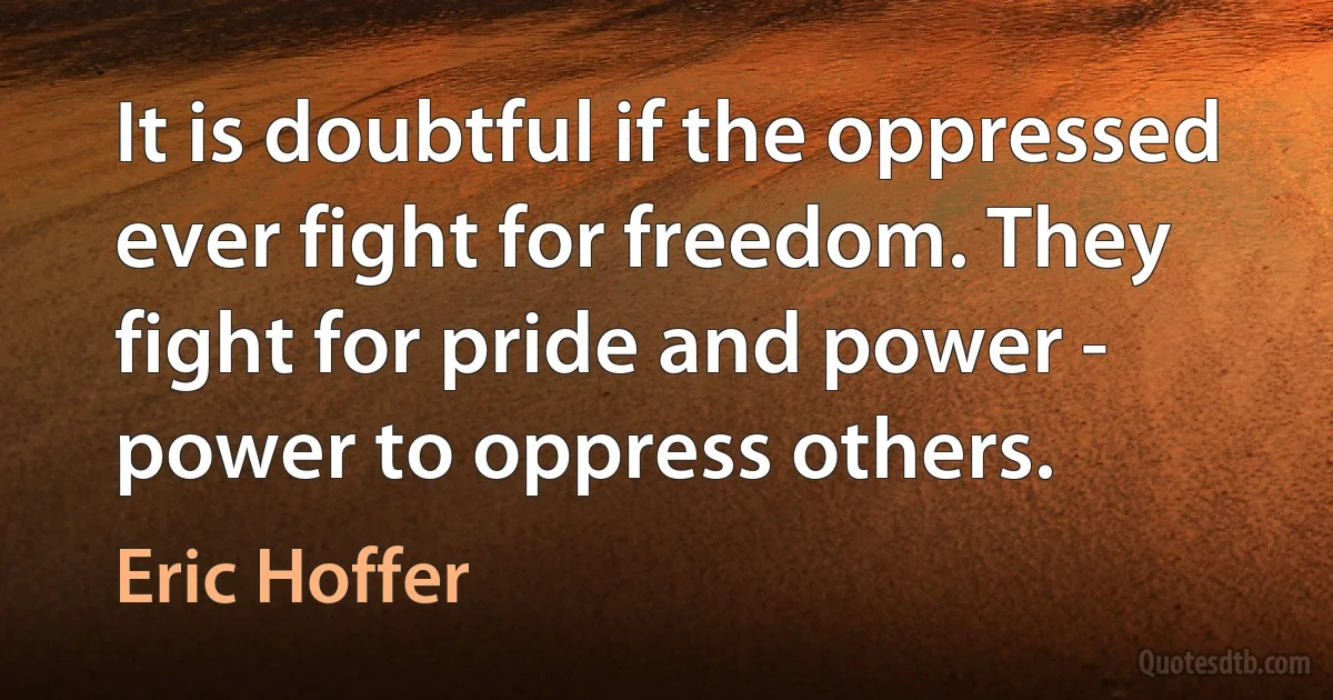 It is doubtful if the oppressed ever fight for freedom. They fight for pride and power - power to oppress others. (Eric Hoffer)