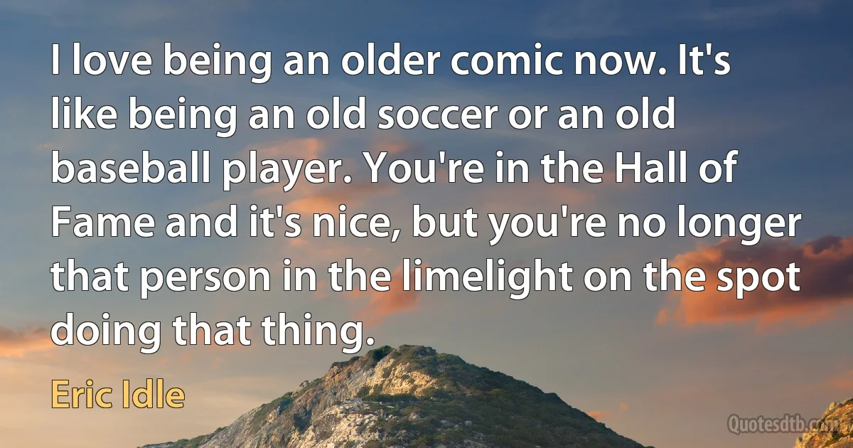 I love being an older comic now. It's like being an old soccer or an old baseball player. You're in the Hall of Fame and it's nice, but you're no longer that person in the limelight on the spot doing that thing. (Eric Idle)