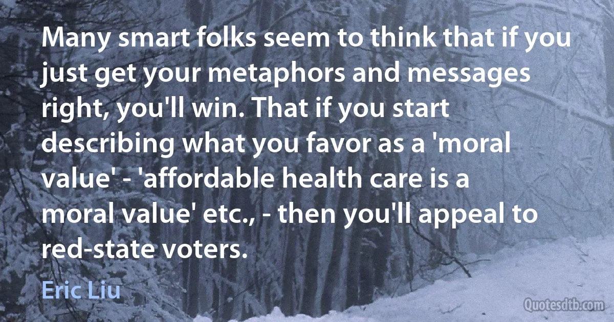 Many smart folks seem to think that if you just get your metaphors and messages right, you'll win. That if you start describing what you favor as a 'moral value' - 'affordable health care is a moral value' etc., - then you'll appeal to red-state voters. (Eric Liu)