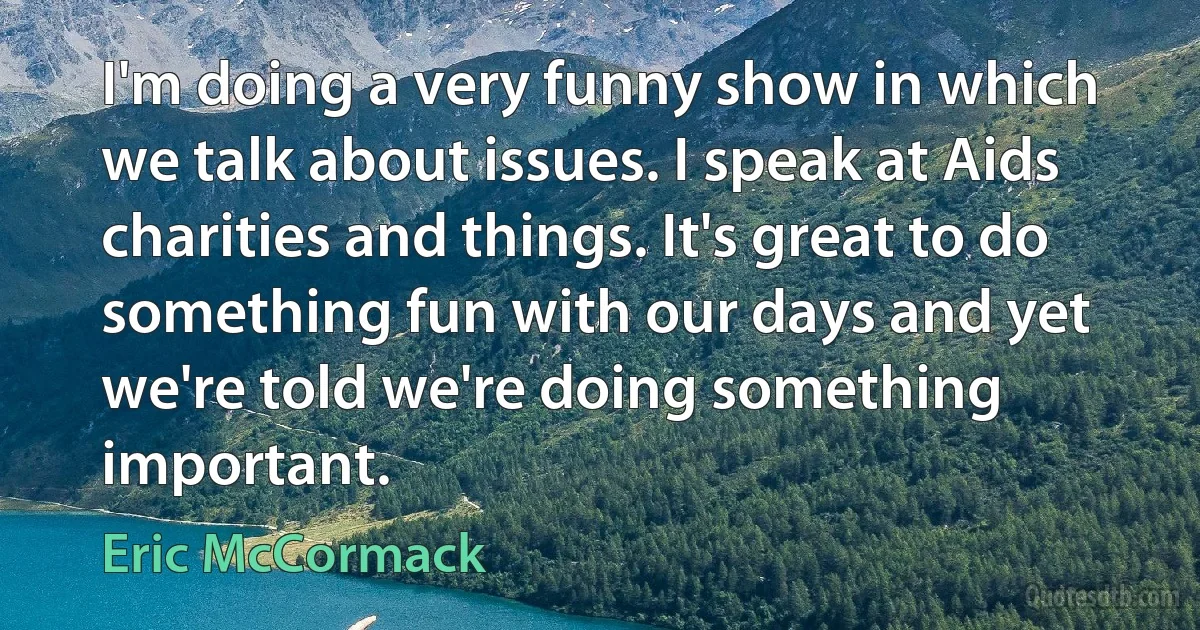 I'm doing a very funny show in which we talk about issues. I speak at Aids charities and things. It's great to do something fun with our days and yet we're told we're doing something important. (Eric McCormack)