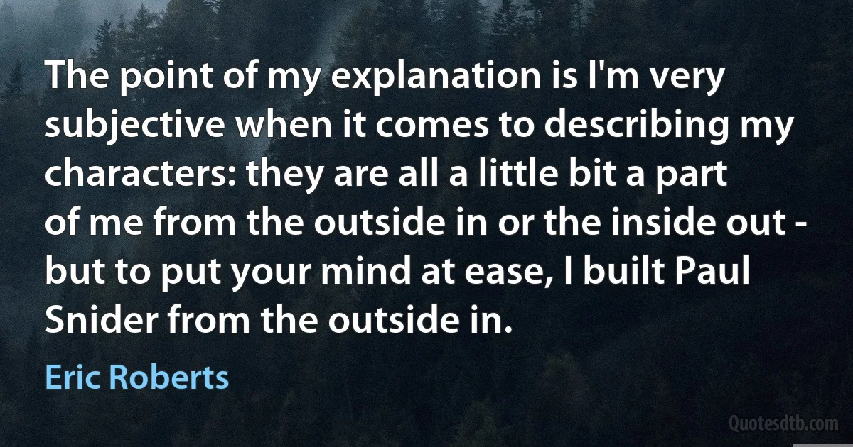 The point of my explanation is I'm very subjective when it comes to describing my characters: they are all a little bit a part of me from the outside in or the inside out - but to put your mind at ease, I built Paul Snider from the outside in. (Eric Roberts)