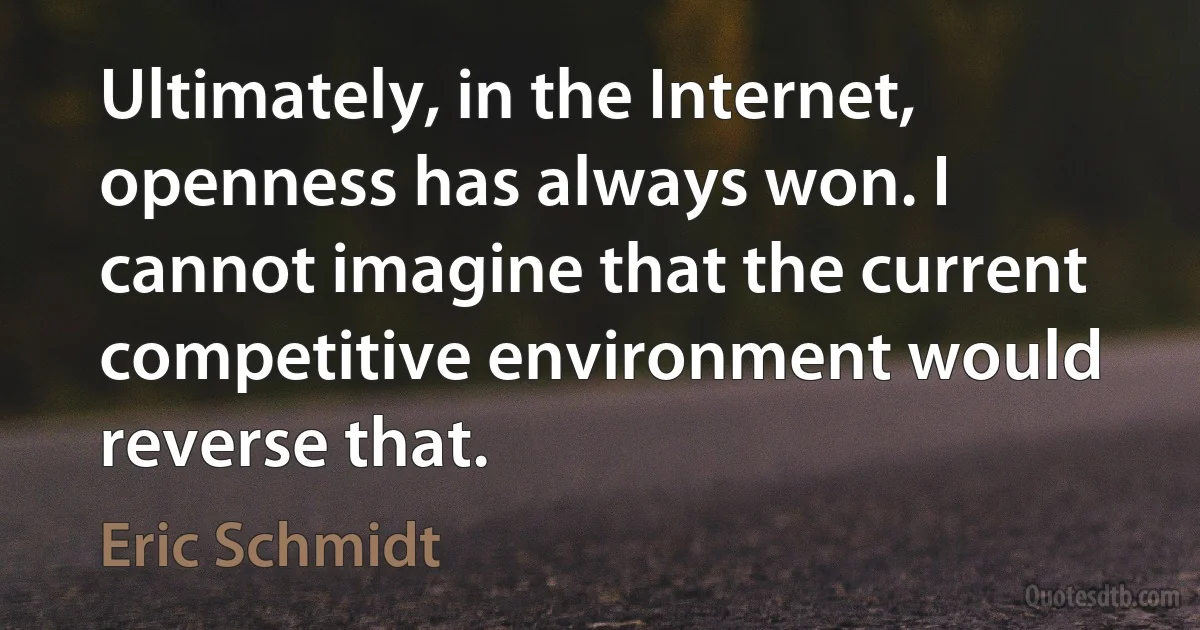 Ultimately, in the Internet, openness has always won. I cannot imagine that the current competitive environment would reverse that. (Eric Schmidt)