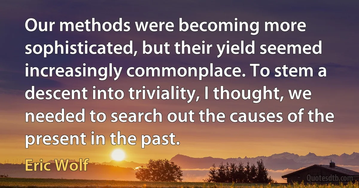 Our methods were becoming more sophisticated, but their yield seemed increasingly commonplace. To stem a descent into triviality, I thought, we needed to search out the causes of the present in the past. (Eric Wolf)