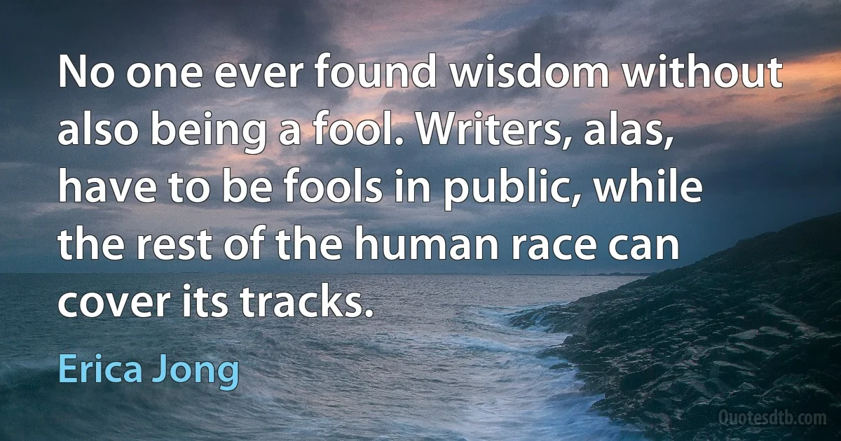 No one ever found wisdom without also being a fool. Writers, alas, have to be fools in public, while the rest of the human race can cover its tracks. (Erica Jong)