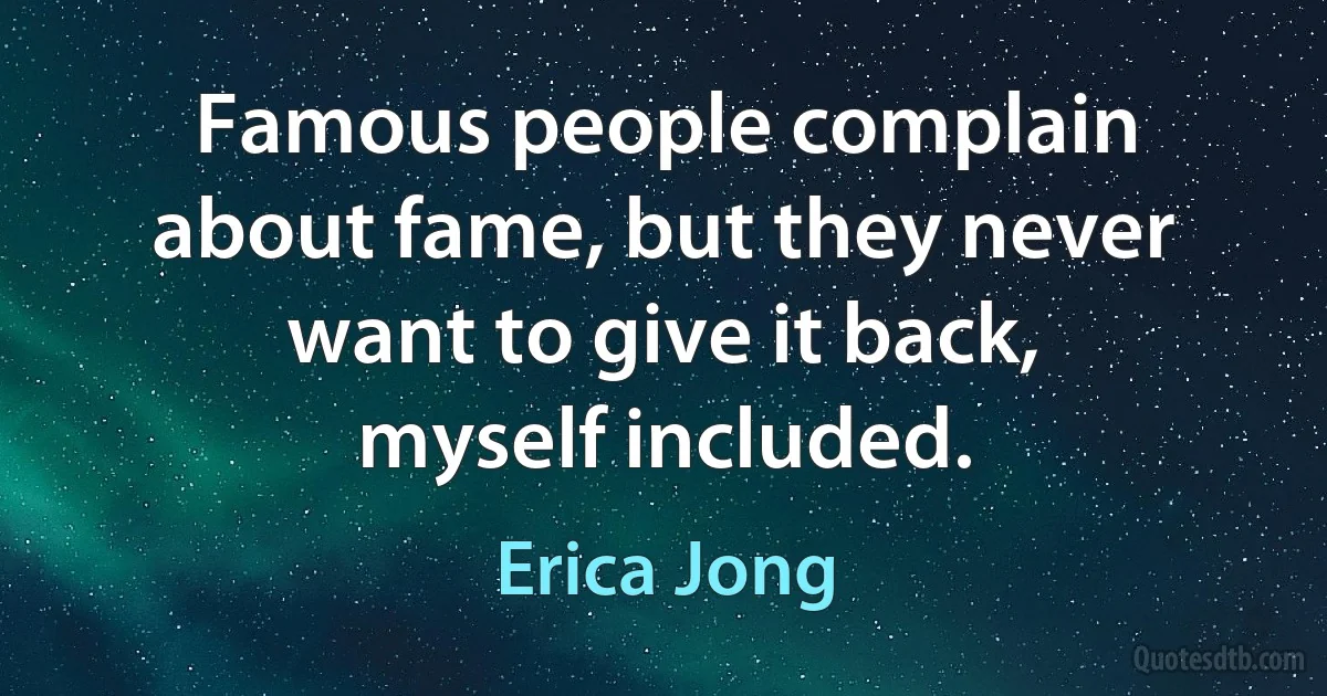 Famous people complain about fame, but they never want to give it back, myself included. (Erica Jong)