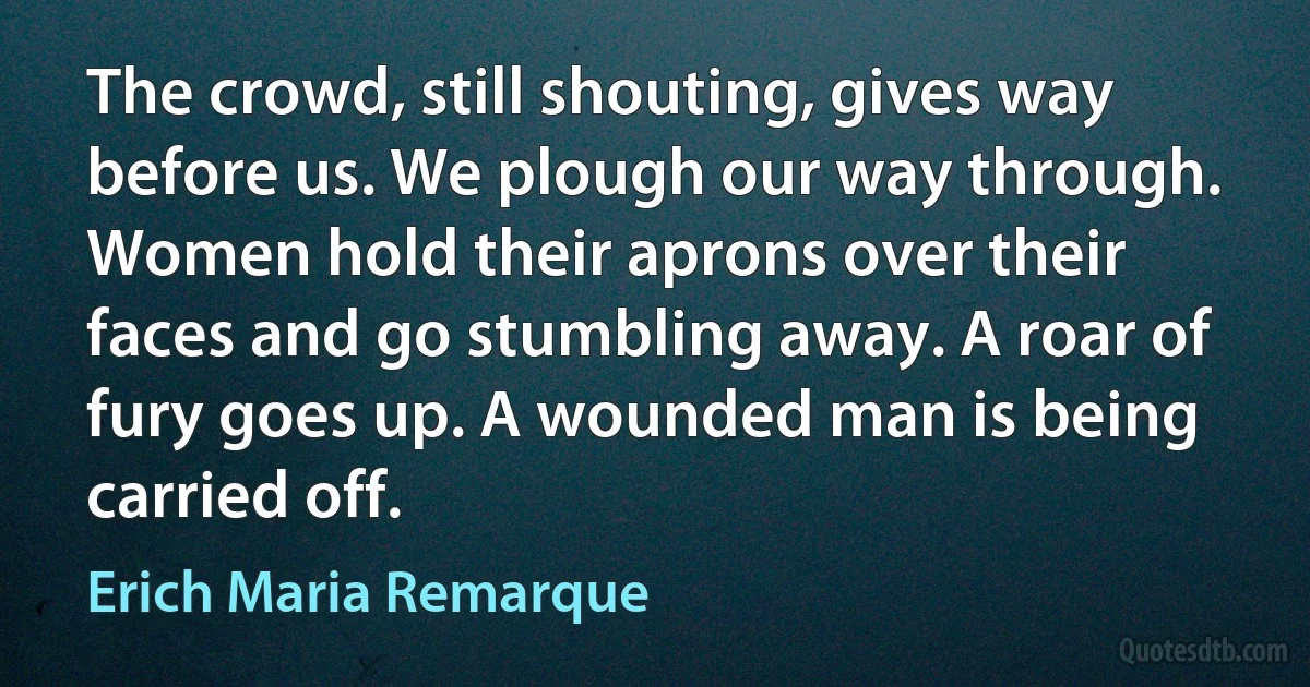 The crowd, still shouting, gives way before us. We plough our way through. Women hold their aprons over their faces and go stumbling away. A roar of fury goes up. A wounded man is being carried off. (Erich Maria Remarque)