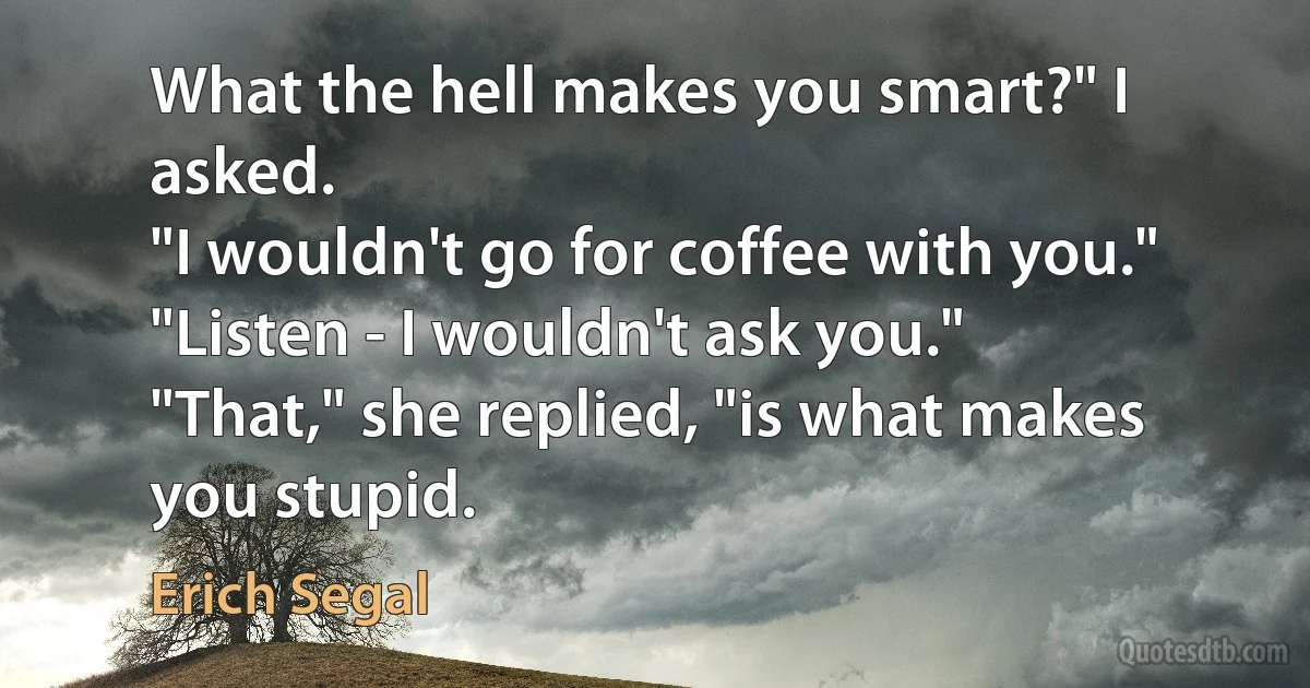 What the hell makes you smart?" I asked.
"I wouldn't go for coffee with you."
"Listen - I wouldn't ask you."
"That," she replied, "is what makes you stupid. (Erich Segal)