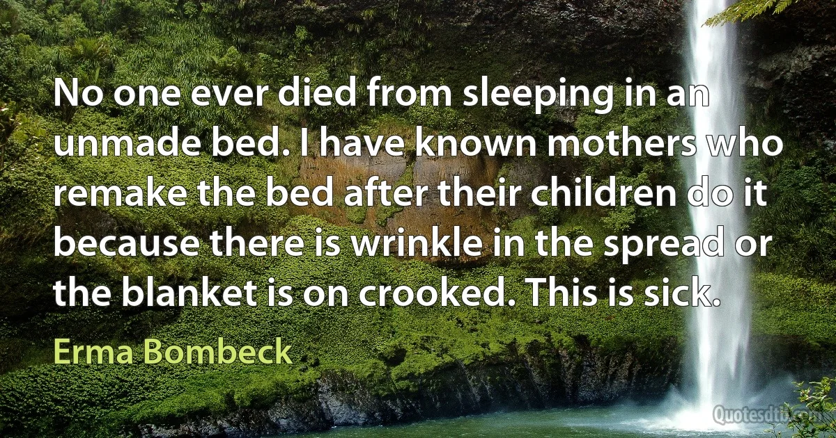 No one ever died from sleeping in an unmade bed. I have known mothers who remake the bed after their children do it because there is wrinkle in the spread or the blanket is on crooked. This is sick. (Erma Bombeck)