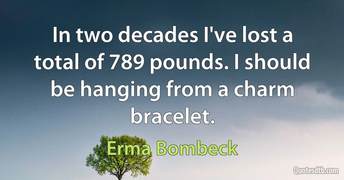 In two decades I've lost a total of 789 pounds. I should be hanging from a charm bracelet. (Erma Bombeck)