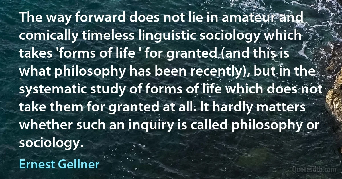 The way forward does not lie in amateur and comically timeless linguistic sociology which takes 'forms of life ' for granted (and this is what philosophy has been recently), but in the systematic study of forms of life which does not take them for granted at all. It hardly matters whether such an inquiry is called philosophy or sociology. (Ernest Gellner)