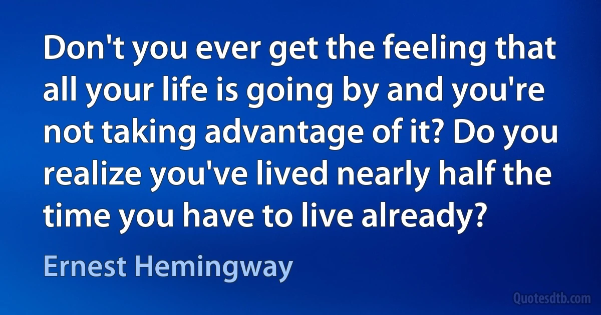 Don't you ever get the feeling that all your life is going by and you're not taking advantage of it? Do you realize you've lived nearly half the time you have to live already? (Ernest Hemingway)