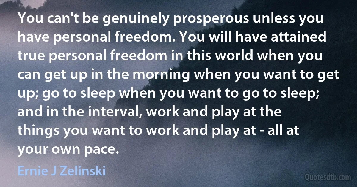 You can't be genuinely prosperous unless you have personal freedom. You will have attained true personal freedom in this world when you can get up in the morning when you want to get up; go to sleep when you want to go to sleep; and in the interval, work and play at the things you want to work and play at - all at your own pace. (Ernie J Zelinski)