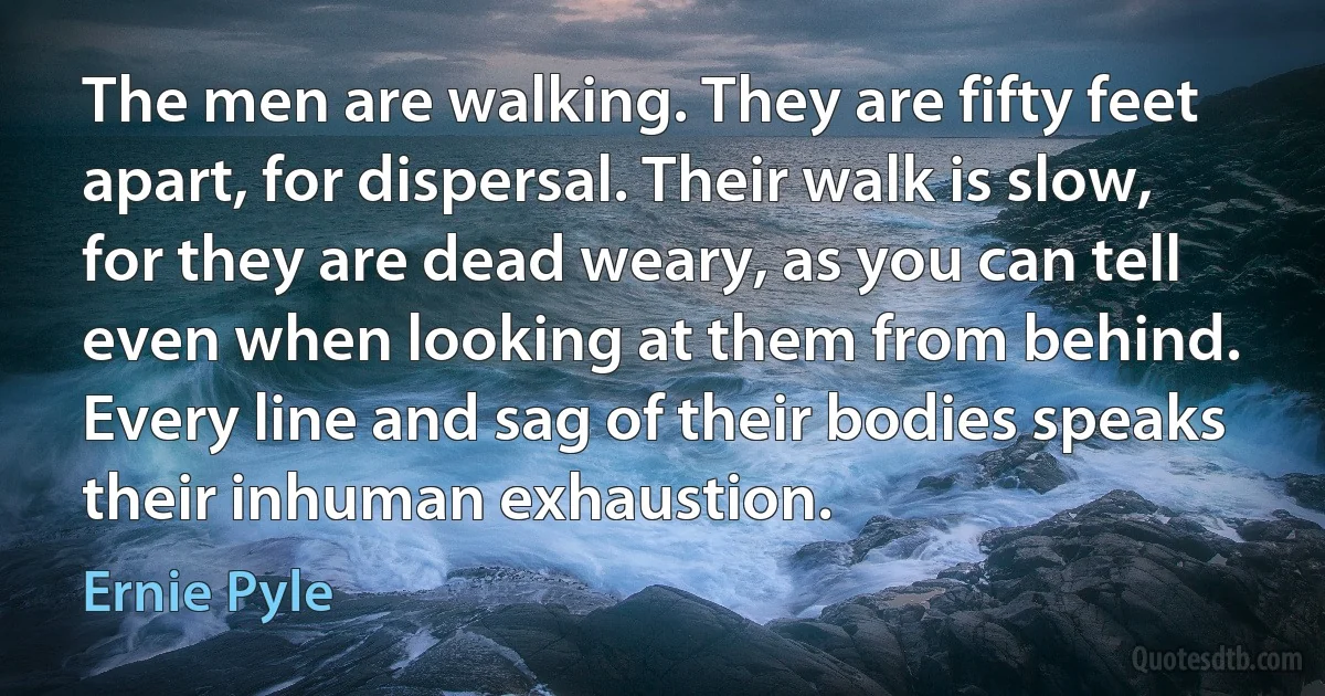 The men are walking. They are fifty feet apart, for dispersal. Their walk is slow, for they are dead weary, as you can tell even when looking at them from behind. Every line and sag of their bodies speaks their inhuman exhaustion. (Ernie Pyle)