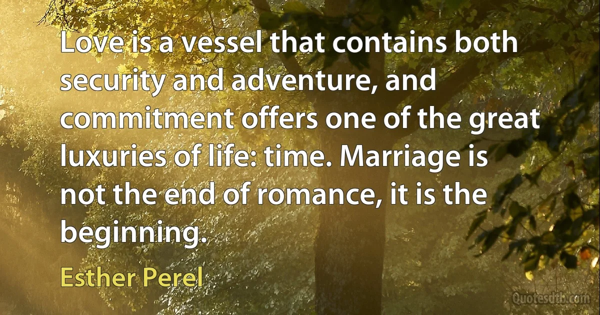 Love is a vessel that contains both security and adventure, and commitment offers one of the great luxuries of life: time. Marriage is not the end of romance, it is the beginning. (Esther Perel)