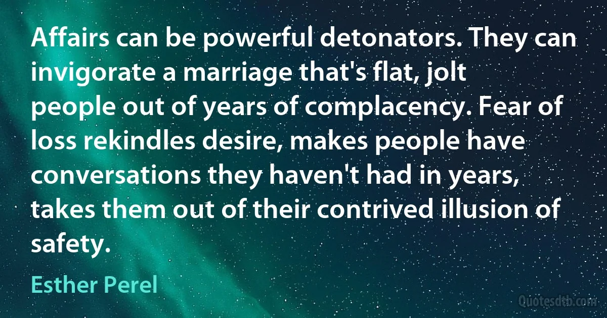 Affairs can be powerful detonators. They can invigorate a marriage that's flat, jolt people out of years of complacency. Fear of loss rekindles desire, makes people have conversations they haven't had in years, takes them out of their contrived illusion of safety. (Esther Perel)