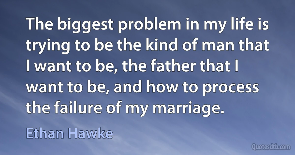 The biggest problem in my life is trying to be the kind of man that I want to be, the father that I want to be, and how to process the failure of my marriage. (Ethan Hawke)