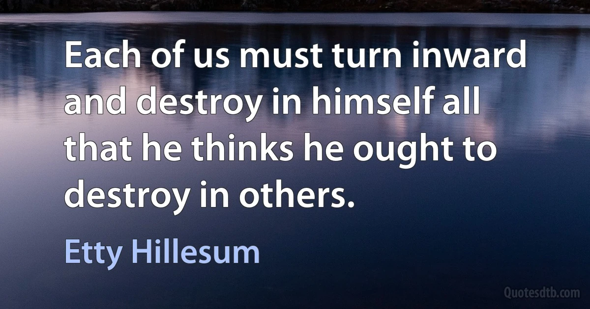 Each of us must turn inward and destroy in himself all that he thinks he ought to destroy in others. (Etty Hillesum)