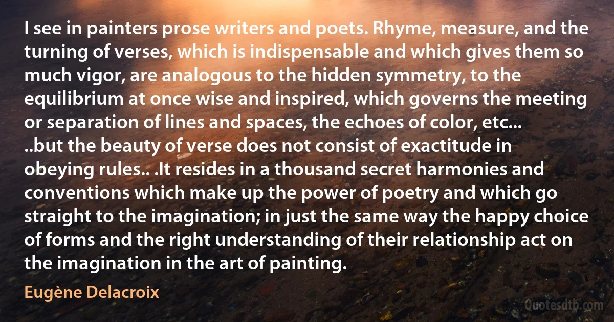 I see in painters prose writers and poets. Rhyme, measure, and the turning of verses, which is indispensable and which gives them so much vigor, are analogous to the hidden symmetry, to the equilibrium at once wise and inspired, which governs the meeting or separation of lines and spaces, the echoes of color, etc... ..but the beauty of verse does not consist of exactitude in obeying rules.. .It resides in a thousand secret harmonies and conventions which make up the power of poetry and which go straight to the imagination; in just the same way the happy choice of forms and the right understanding of their relationship act on the imagination in the art of painting. (Eugène Delacroix)