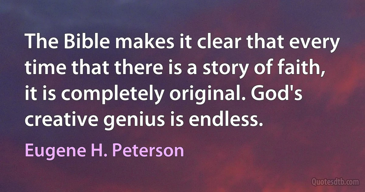 The Bible makes it clear that every time that there is a story of faith, it is completely original. God's creative genius is endless. (Eugene H. Peterson)