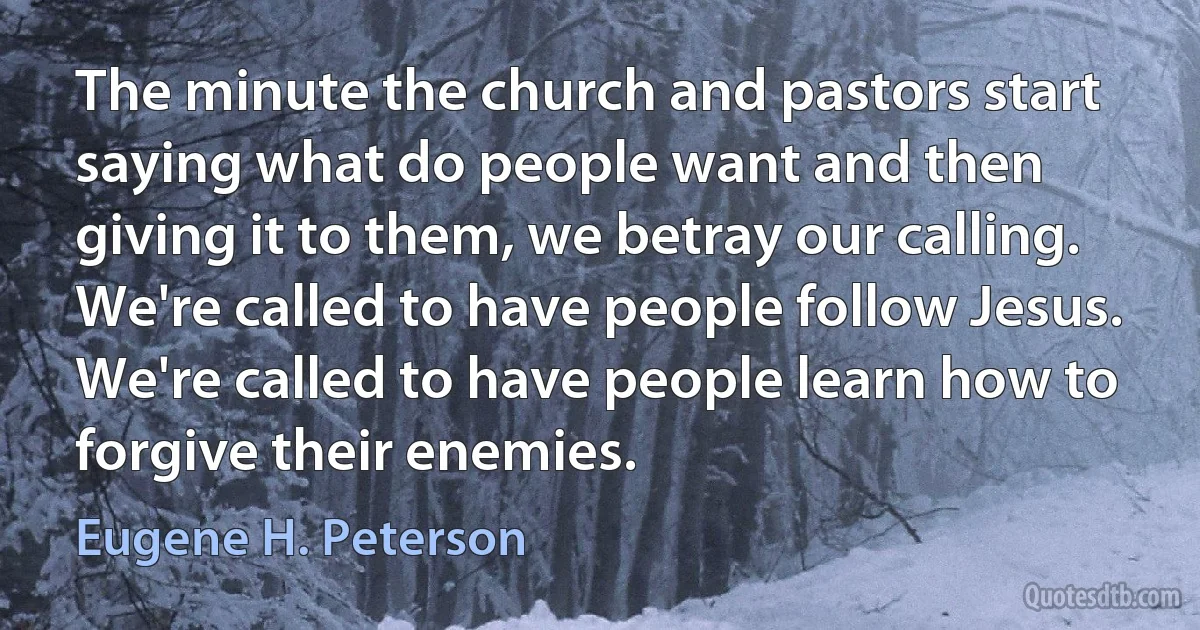 The minute the church and pastors start saying what do people want and then giving it to them, we betray our calling. We're called to have people follow Jesus. We're called to have people learn how to forgive their enemies. (Eugene H. Peterson)