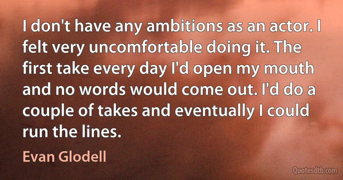 I don't have any ambitions as an actor. I felt very uncomfortable doing it. The first take every day I'd open my mouth and no words would come out. I'd do a couple of takes and eventually I could run the lines. (Evan Glodell)