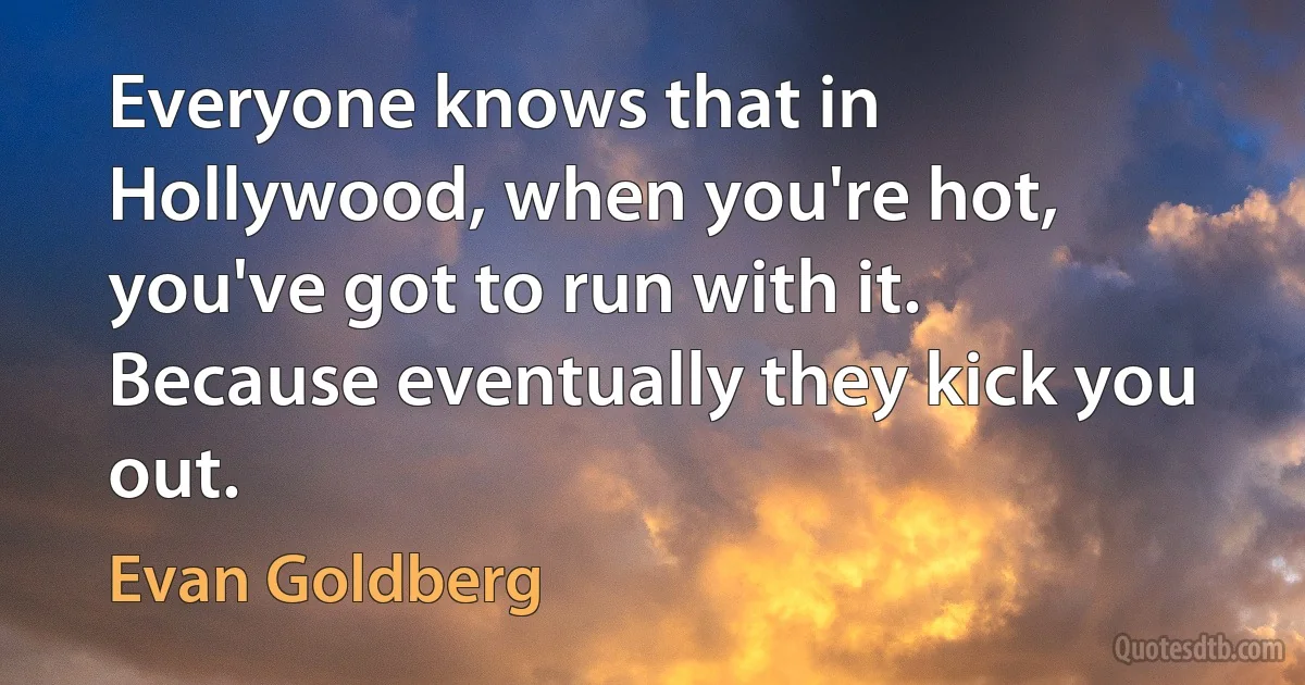 Everyone knows that in Hollywood, when you're hot, you've got to run with it. Because eventually they kick you out. (Evan Goldberg)