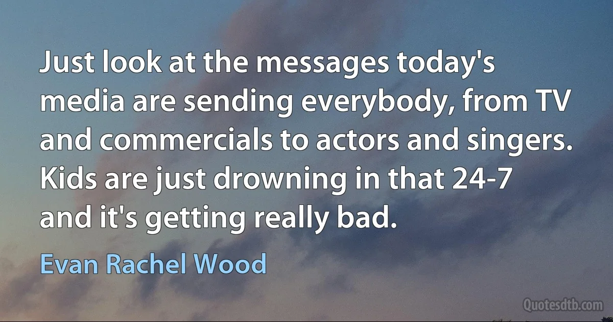 Just look at the messages today's media are sending everybody, from TV and commercials to actors and singers. Kids are just drowning in that 24-7 and it's getting really bad. (Evan Rachel Wood)