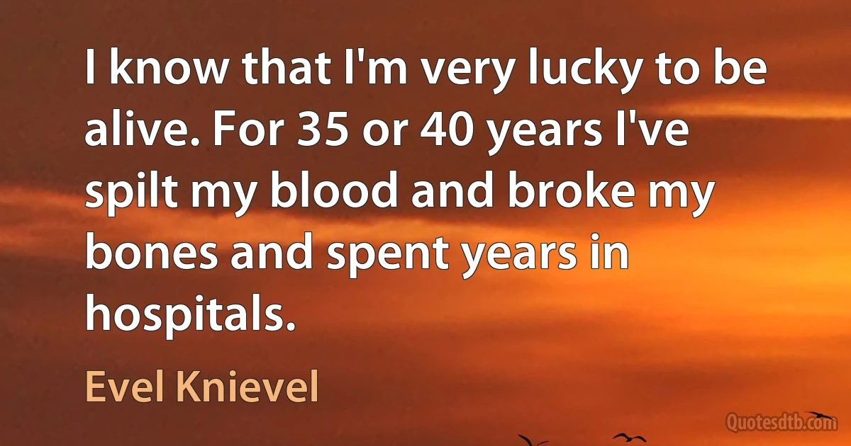 I know that I'm very lucky to be alive. For 35 or 40 years I've spilt my blood and broke my bones and spent years in hospitals. (Evel Knievel)