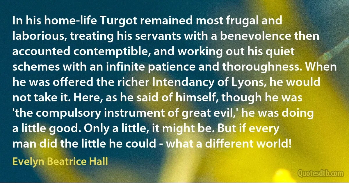 In his home-life Turgot remained most frugal and laborious, treating his servants with a benevolence then accounted contemptible, and working out his quiet schemes with an infinite patience and thoroughness. When he was offered the richer Intendancy of Lyons, he would not take it. Here, as he said of himself, though he was 'the compulsory instrument of great evil,' he was doing a little good. Only a little, it might be. But if every man did the little he could - what a different world! (Evelyn Beatrice Hall)