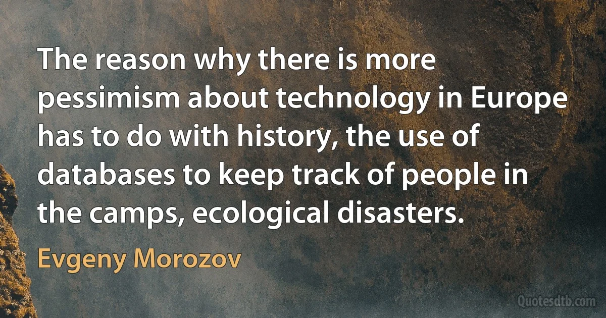 The reason why there is more pessimism about technology in Europe has to do with history, the use of databases to keep track of people in the camps, ecological disasters. (Evgeny Morozov)