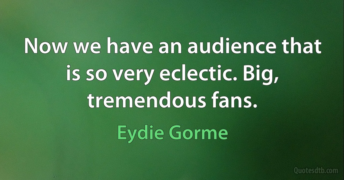 Now we have an audience that is so very eclectic. Big, tremendous fans. (Eydie Gorme)