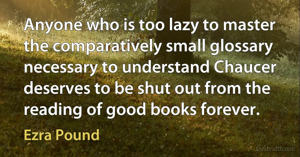 Anyone who is too lazy to master the comparatively small glossary necessary to understand Chaucer deserves to be shut out from the reading of good books forever. (Ezra Pound)