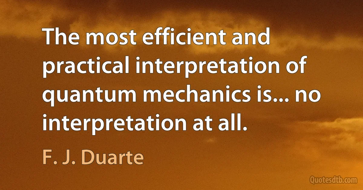 The most efficient and practical interpretation of quantum mechanics is... no interpretation at all. (F. J. Duarte)