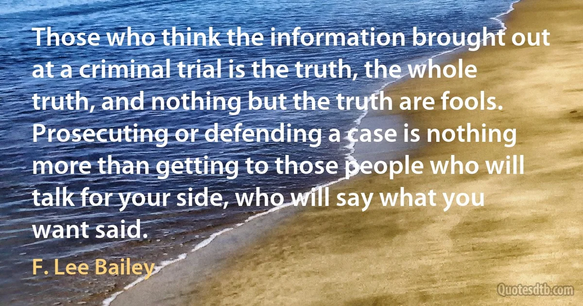 Those who think the information brought out at a criminal trial is the truth, the whole truth, and nothing but the truth are fools. Prosecuting or defending a case is nothing more than getting to those people who will talk for your side, who will say what you want said. (F. Lee Bailey)