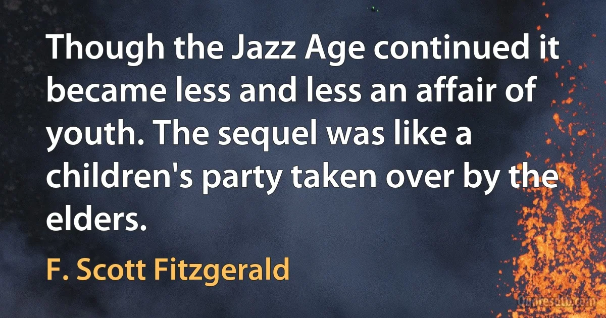 Though the Jazz Age continued it became less and less an affair of youth. The sequel was like a children's party taken over by the elders. (F. Scott Fitzgerald)