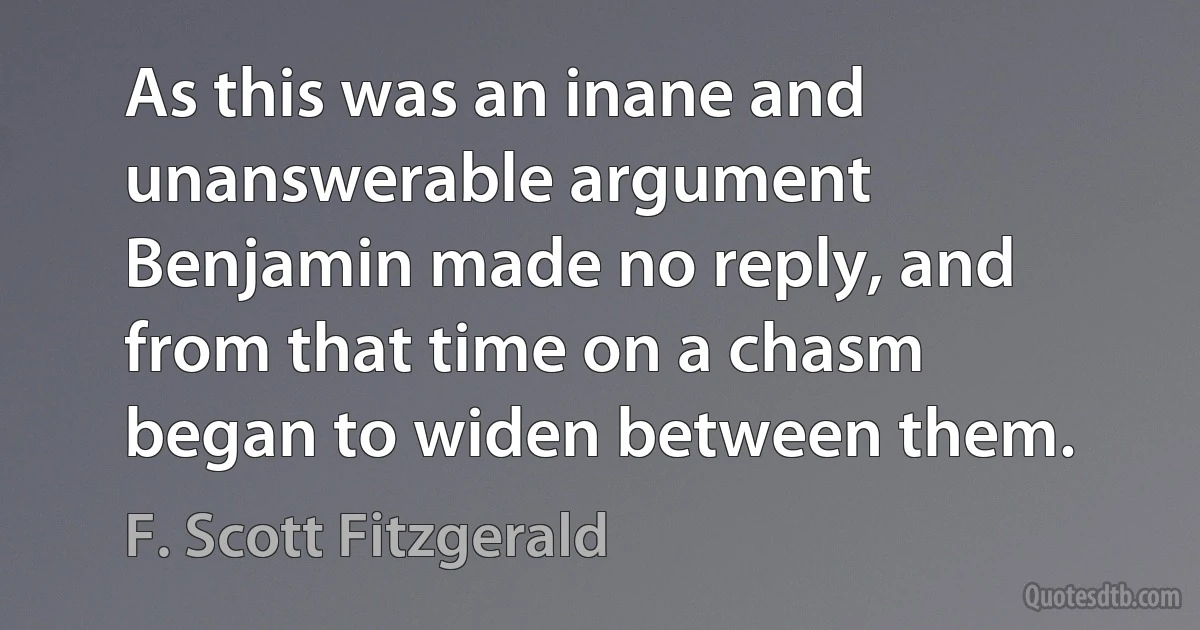 As this was an inane and unanswerable argument Benjamin made no reply, and from that time on a chasm began to widen between them. (F. Scott Fitzgerald)