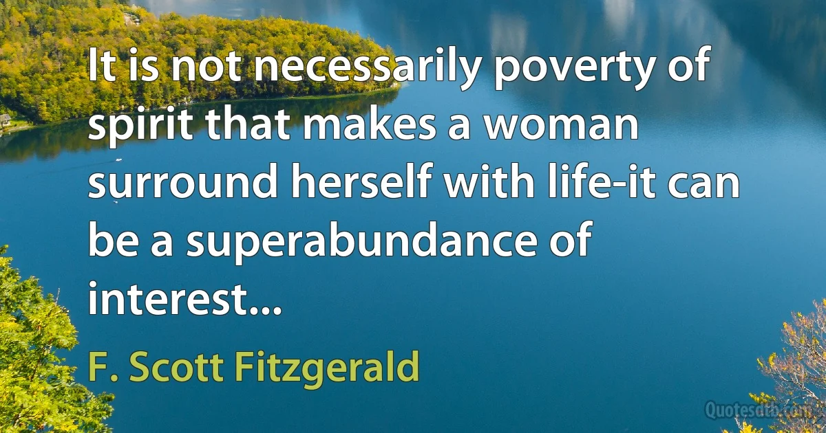 It is not necessarily poverty of spirit that makes a woman surround herself with life-it can be a superabundance of interest... (F. Scott Fitzgerald)