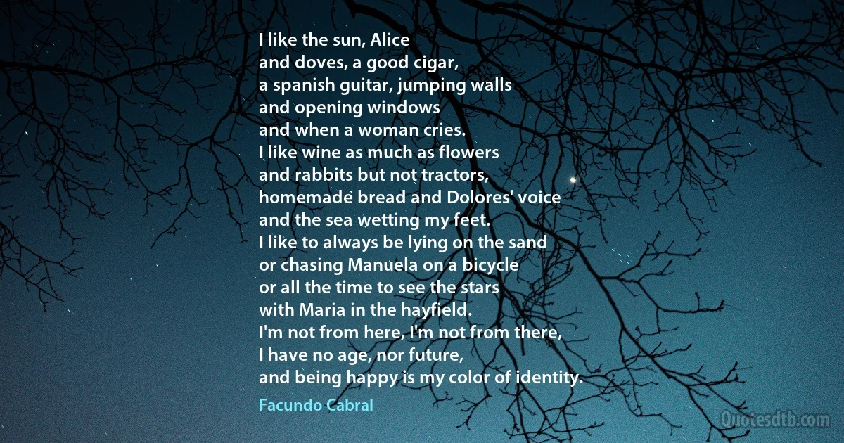 I like the sun, Alice
and doves, a good cigar,
a spanish guitar, jumping walls
and opening windows
and when a woman cries.
I like wine as much as flowers
and rabbits but not tractors,
homemade bread and Dolores' voice
and the sea wetting my feet.
I like to always be lying on the sand
or chasing Manuela on a bicycle
or all the time to see the stars
with Maria in the hayfield.
I'm not from here, I'm not from there,
I have no age, nor future,
and being happy is my color of identity. (Facundo Cabral)