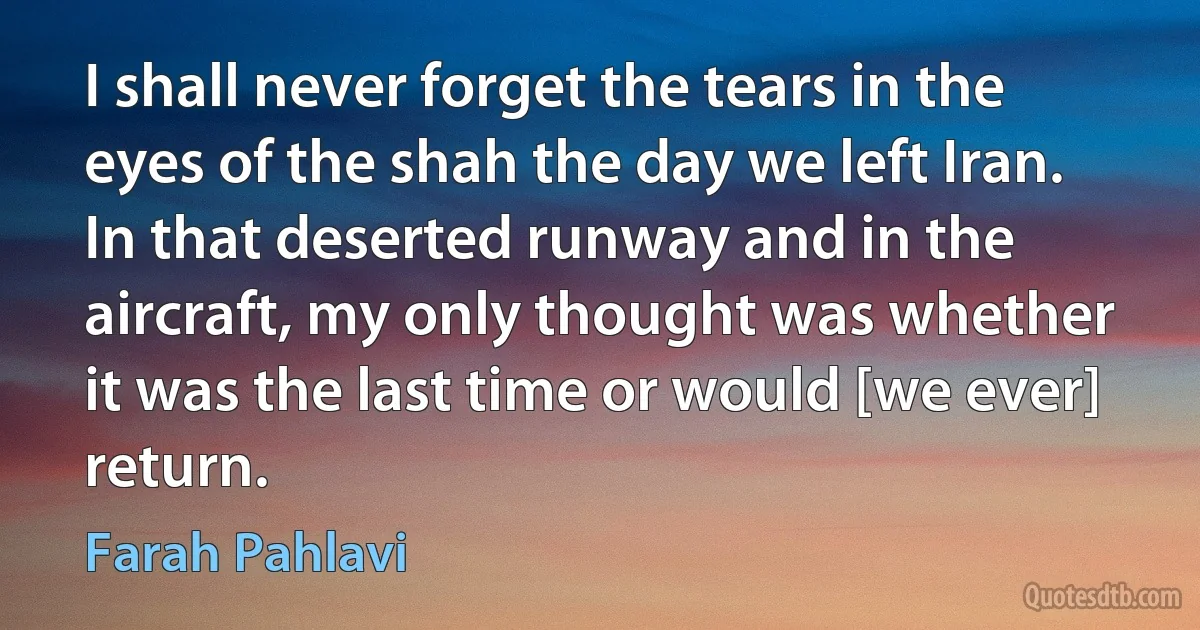 I shall never forget the tears in the eyes of the shah the day we left Iran. In that deserted runway and in the aircraft, my only thought was whether it was the last time or would [we ever] return. (Farah Pahlavi)