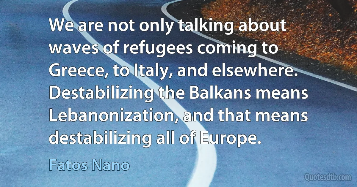 We are not only talking about waves of refugees coming to Greece, to Italy, and elsewhere. Destabilizing the Balkans means Lebanonization, and that means destabilizing all of Europe. (Fatos Nano)