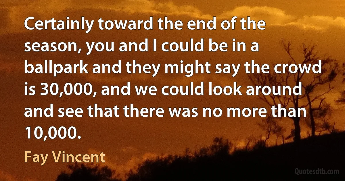 Certainly toward the end of the season, you and I could be in a ballpark and they might say the crowd is 30,000, and we could look around and see that there was no more than 10,000. (Fay Vincent)