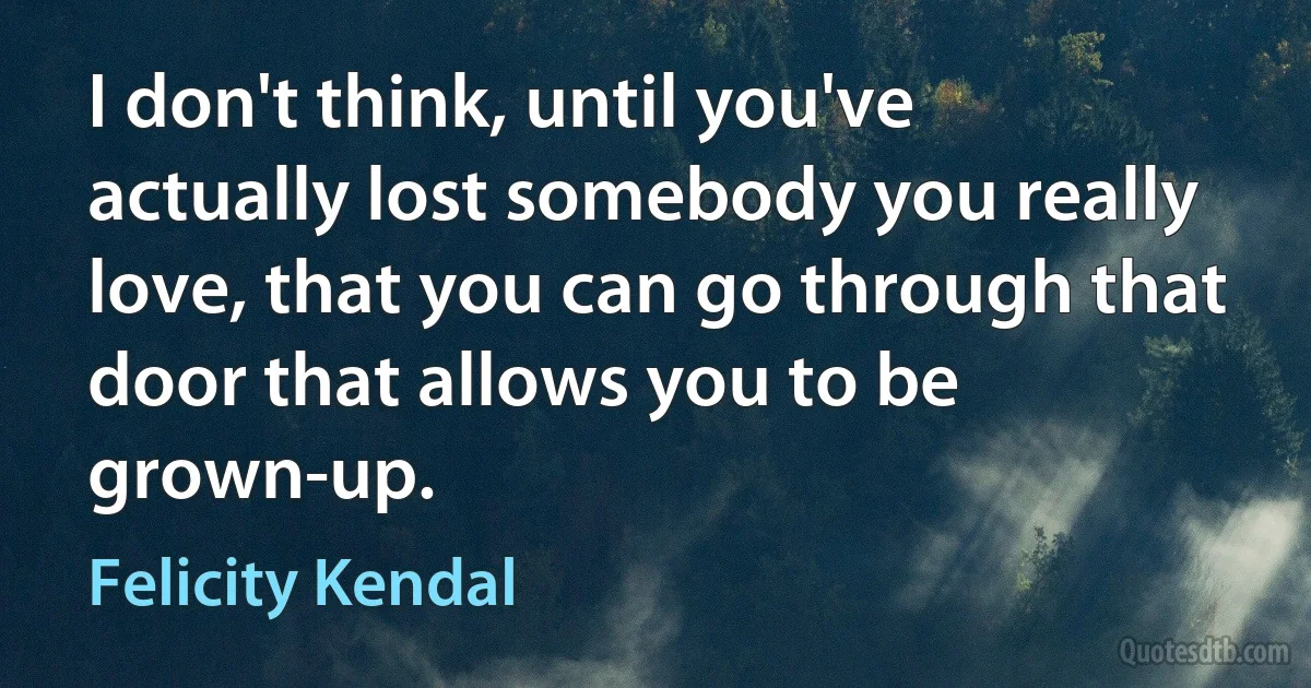 I don't think, until you've actually lost somebody you really love, that you can go through that door that allows you to be grown-up. (Felicity Kendal)