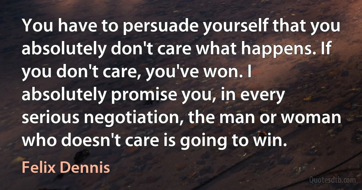 You have to persuade yourself that you absolutely don't care what happens. If you don't care, you've won. I absolutely promise you, in every serious negotiation, the man or woman who doesn't care is going to win. (Felix Dennis)